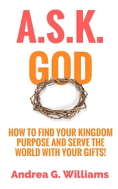 A.S.K. God: How to Find Your Kingdom Purpose and Serve the World with Your Gifts!