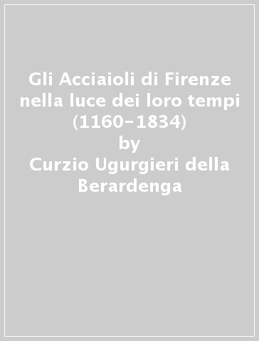 Gli Acciaioli di Firenze nella luce dei loro tempi (1160-1834) - Curzio Ugurgieri della Berardenga