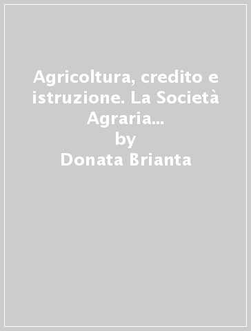 Agricoltura, credito e istruzione. La Società Agraria di Lombardia dal 1862 al 1914 - Donata Brianta