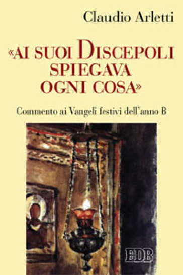 «Ai suoi discepoli spiegava ogni cosa». Commento ai Vangeli festivi dell'anno B - Claudio Arletti