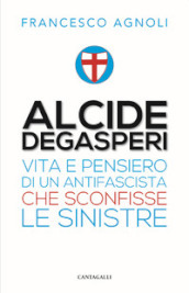 Alcide Degasperi. Vita e pensiero di un antifascista che sconfisse le sinistre