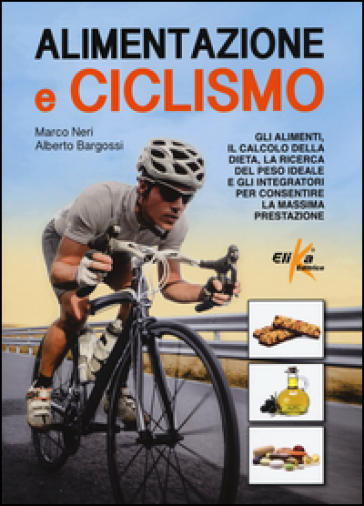 Alimentazione e ciclismo. Gli alimenti, il calcolo della dieta, la ricerca del peso ideale e gli integratori per consentire la massima prestazione - Marco Neri - Alberto Bargossi