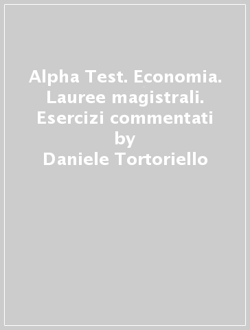 Alpha Test. Economia. Lauree magistrali. Esercizi commentati - Daniele Tortoriello - Alessandro Lucchese - Silvia Caciotti - Carlo Tabacchi