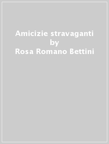 Amicizie stravaganti - Rosa Romano Bettini