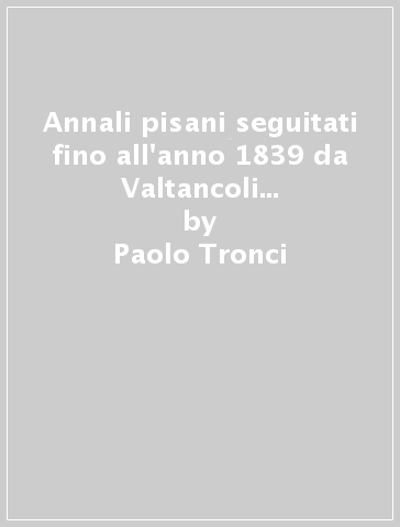 Annali pisani seguitati fino all'anno 1839 da Valtancoli Montazio e G. Tebani (rist. anast. 1868-71) - Paolo Tronci