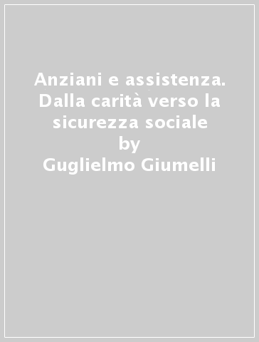 Anziani e assistenza. Dalla carità verso la sicurezza sociale - Guglielmo Giumelli