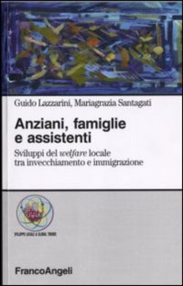 Anziani, famiglie e assistenti. Sviluppi del welfare locale tra invecchiamento e immigrazione - Guido Lazzarini - Mariagrazia Santagati