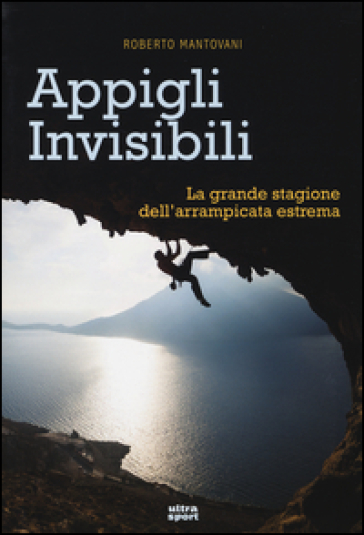 Appigli invisibili. La grande stagione dell'arrampicata estrema - Roberto Mantovani