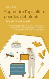 Apprendre l apiculture pour les débutants - De l apiculture au miel: Comment apprendre facilement les bases de l apiculture, élever des abeilles et produire votre propre miel en un rien de temps