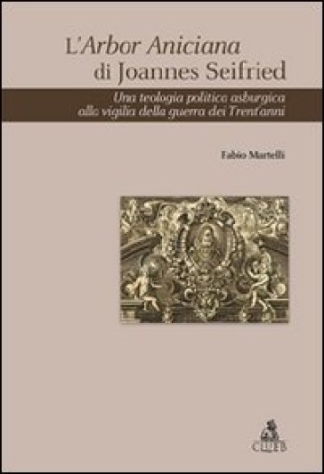 L'Arbor Aniciana di Joannes Seifried. Una teologia politica asburgica alla vigilia della guerra dei Trent'anni - Fabio Martelli