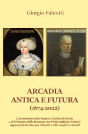 Arcadia antica e futura (1674-2022). L Accademia della Regina Cristina di Svezia e del Principe della Romana Antichità Raffaele Fabretti aggiornata da Giorgio Fabretti e altri moderni Arcadi