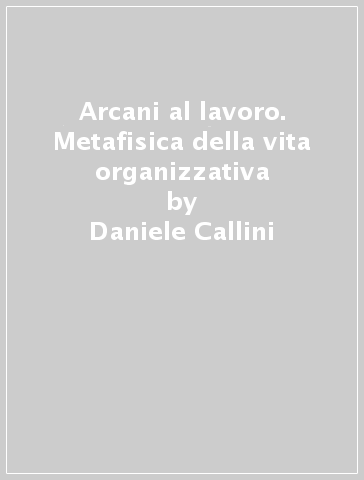 Arcani al lavoro. Metafisica della vita organizzativa - Daniele Callini