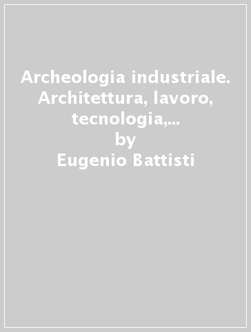 Archeologia industriale. Architettura, lavoro, tecnologia, economia e la vera rivoluzione industriale - Eugenio Battisti