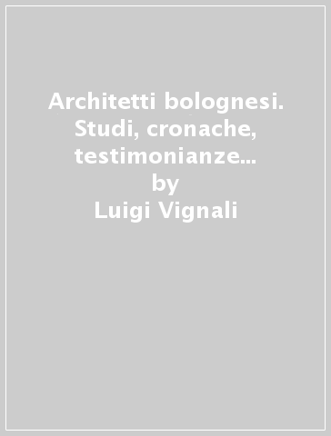 Architetti bolognesi. Studi, cronache, testimonianze e realizzazioni dei progettisti bolognesi. 1. - Luigi Vignali