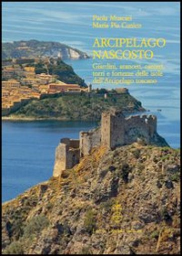 Arcipelago nascosto. Giardini, aranceti, carceri, torri e fortezze delle isole dell'arcipelago toscano - Paola Muscari - Mariapia Cunico