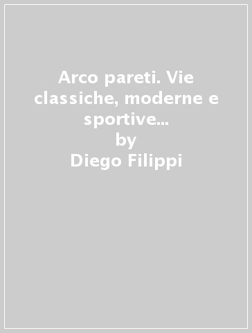 Arco pareti. Vie classiche, moderne e sportive in Valle del Sarca - Diego Filippi