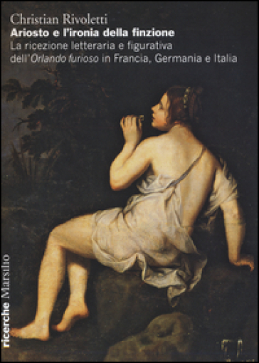 Ariosto e l'ironia della finzione. La ricezione letteraria e figurativa dell'«Orlando Furioso» in Francia, Germania e Italia - Christian Rivoletti