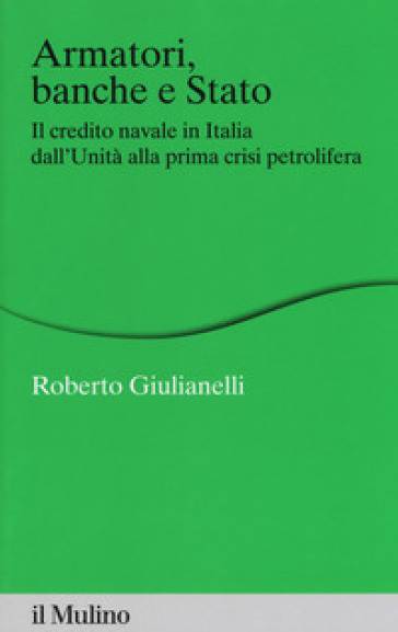 Armatori, banche e Stato. Il credito navale in Italia dall'Unità alla prima crisi petrolifera - Roberto Giulianelli