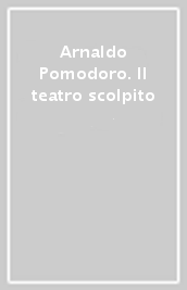 Arnaldo Pomodoro. Il teatro scolpito