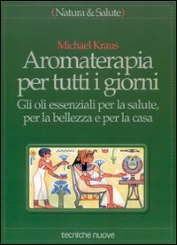 Aromaterapia per tutti i giorni. Gli oli essenziali per la salute, per la bellezza e per la casa - Michael Kraus