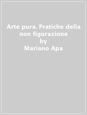 Arte pura. Pratiche della non figurazione - Mariano Apa