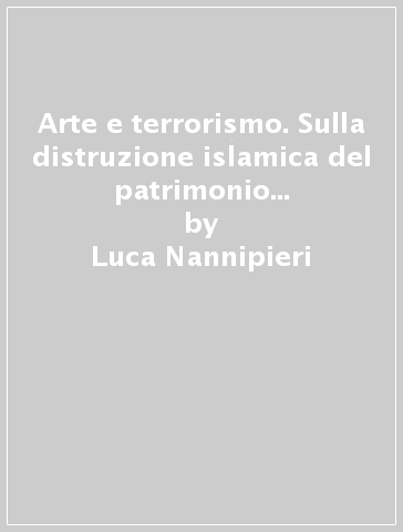 Arte e terrorismo. Sulla distruzione islamica del patrimonio storico artistico - Luca Nannipieri