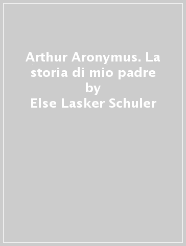 Arthur Aronymus. La storia di mio padre - Else Lasker Schuler