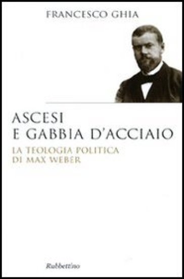 Ascesi e gabbia d'acciaio. La teologia politica di Max Weber - Francesco Ghia