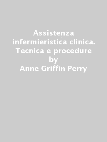 Assistenza infermieristica clinica. Tecnica e procedure - Anne Griffin Perry - Patricia A. Potter