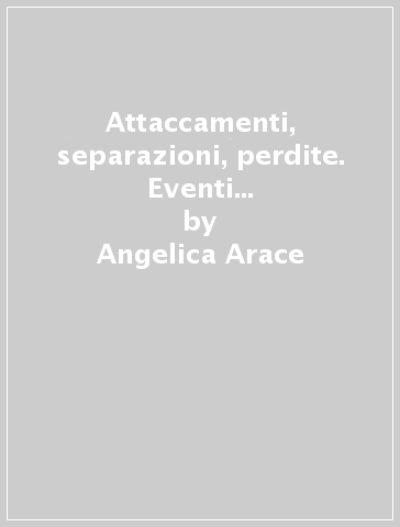 Attaccamenti, separazioni, perdite. Eventi critici nello sviluppo del sé e dei legami familiari - Angelica Arace