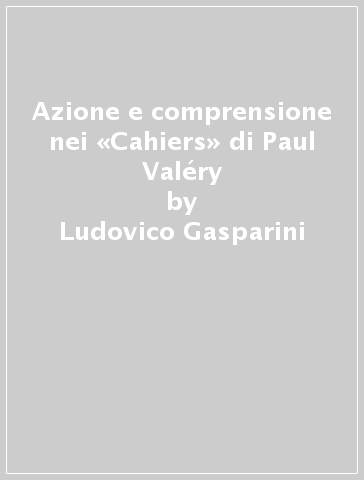 Azione e comprensione nei «Cahiers» di Paul Valéry - Ludovico Gasparini