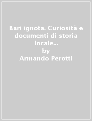 Bari ignota. Curiosità e documenti di storia locale (rist. anast. Trani, 1907) - Armando Perotti