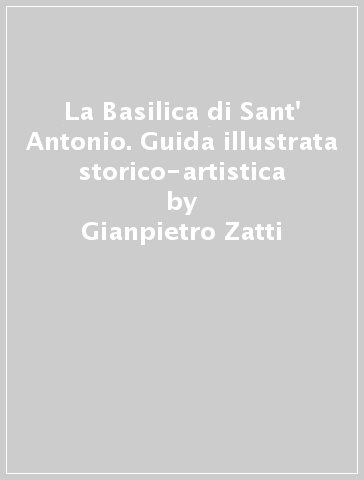 La Basilica di Sant' Antonio. Guida illustrata storico-artistica - Gianpietro Zatti