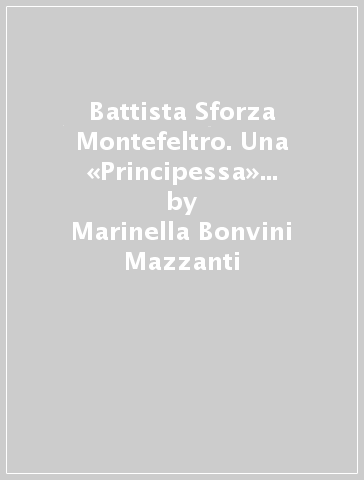 Battista Sforza Montefeltro. Una «Principessa» nel Rinascimento italiano - Marinella Bonvini Mazzanti