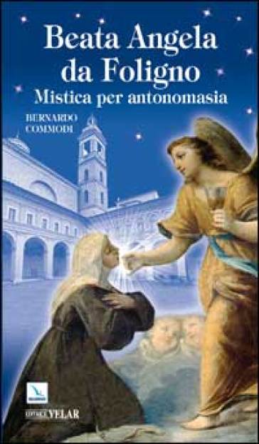 Beata Angela Da Foligno. Mistica per antonomasia - Bernardo Commodi