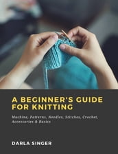 A Beginner s Guide for Knitting: Machine, Patterns, Needles, Stitches, Crochet, Accessories & Basics