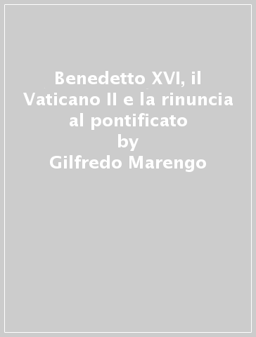 Benedetto XVI, il Vaticano II e la rinuncia al pontificato - Gilfredo Marengo