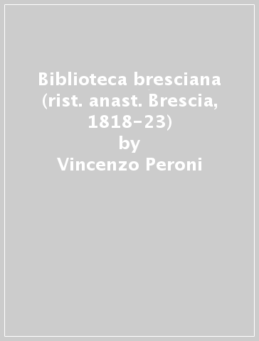 Biblioteca bresciana (rist. anast. Brescia, 1818-23) - Vincenzo Peroni