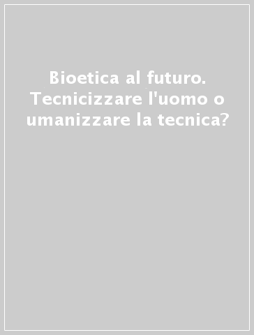 Bioetica al futuro. Tecnicizzare l'uomo o umanizzare la tecnica?