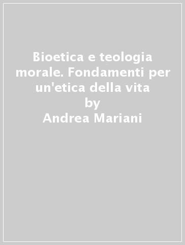 Bioetica e teologia morale. Fondamenti per un'etica della vita - Andrea Mariani