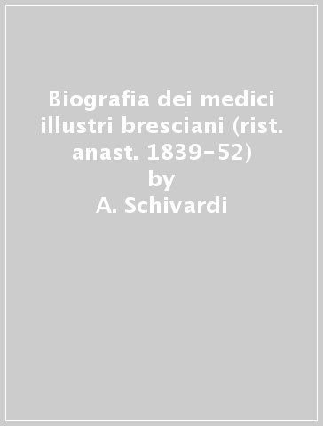 Biografia dei medici illustri bresciani (rist. anast. 1839-52) - A. Schivardi