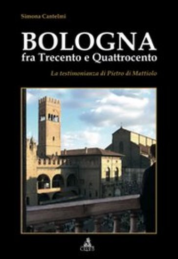 Bologna fra Trecento e Qauttrocento. La testimonianza di Pietro di Mattiolo - Simona Cantelmi