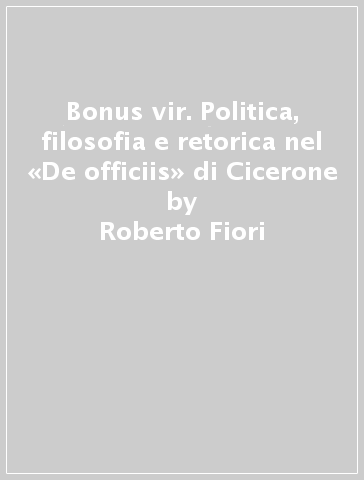 Bonus vir. Politica, filosofia e retorica nel «De officiis» di Cicerone - Roberto Fiori
