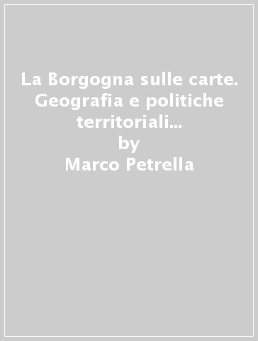 La Borgogna sulle carte. Geografia e politiche territoriali d'ancien régime - Marco Petrella