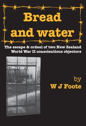 Bread and Water: The Escape and Ordeal of Two NewZealand World War Ii Conscientious Objectors