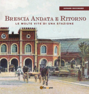 Brescia andata e ritorno. Le molte vite di una stazione - Giovanni Boccingher