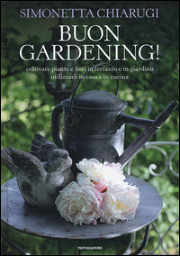 Buon gardening! Coltivare piante e fiori in terrazzo e in giardino, utilizzarli in casa e in cucina - Simonetta Chiarugi