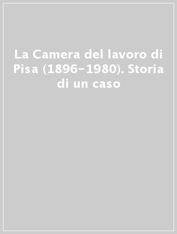 La Camera del lavoro di Pisa (1896-1980). Storia di un caso