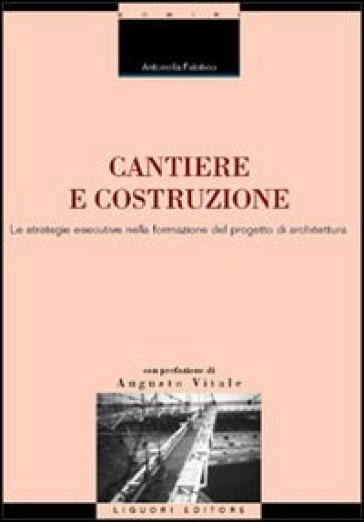 Cantiere e costruzione. Le strategie esecutive nella formazione del progetto di architettura - Antonella Falotico