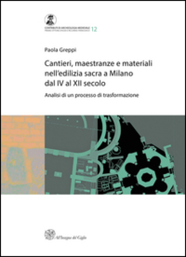 Cantieri, maestranze e materiali nell'edilizia sacra a Milano dal IV al XII secolo. Analisi di un processo di trasformazione - Paola Greppi